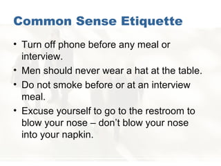 Common Sense Etiquette
• Turn off phone before any meal or
interview.
• Men should never wear a hat at the table.
• Do not smoke before or at an interview
meal.
• Excuse yourself to go to the restroom to
blow your nose – don’t blow your nose
into your napkin.
 