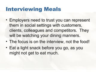 Interviewing Meals
• Employers need to trust you can represent
them in social settings with customers,
clients, colleagues and competitors. They
will be watching your dining manners.
• The focus is on the interview, not the food!
• Eat a light snack before you go, as you
might not get to eat much.
 