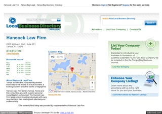 pdfcrowd.comopen in browser PRO version Are you a developer? Try out the HTML to PDF API
Hancock Law Firm - Tampa Bay Legal - Tampa Bay Business Directory Members: Sign in | Not Registered? Register for free extra services.
TAMPA BAY
Search Your Local Business Directory:
Advertise | List Your Company | Contact Us
Sun Closed
Mon 8:30 AM - 5:00 PM
Tue 8:30 AM - 5:00 PM
Wed 8:30 AM - 5:00 PM
Thu 8:30 AM - 5:00 PM
Fri 8:30 AM - 5:00 PM
Sat Closed
Location Map
Interact With Map
Hancock Law Firm
2805 W Busch Blvd., Suite 201
Tampa, FL 33618
(813) 915-1110
View Website
Business Hours
About Hancock Law Firm
Tampa accident and injury attorney devoted
exclusively to the victims of an auto accident, a
trucking accident and other claims of negligence.
Hancock Law Firm serves Tampa, Florida and
the surrounding area with superior personal
injury litigation and counsel. The Hancock Law
Firm takes pride in meeting individually with every
new client and then treating each attentively and
professionally.
* The content of this listing was provided by a representative of Hancock Law Firm
Learn more about why
advertising with us is the right
move for you and your business.
» Learn More About Our Featured Listings
Interested in introducing your
business to thousands of
qualified customers? Click "List Your Company" to
be included in the the Tampa Bay Business
Journal.
» List Your Company
Report a map error
Map Satellite
Map data ©2015 Google Terms of Use
 