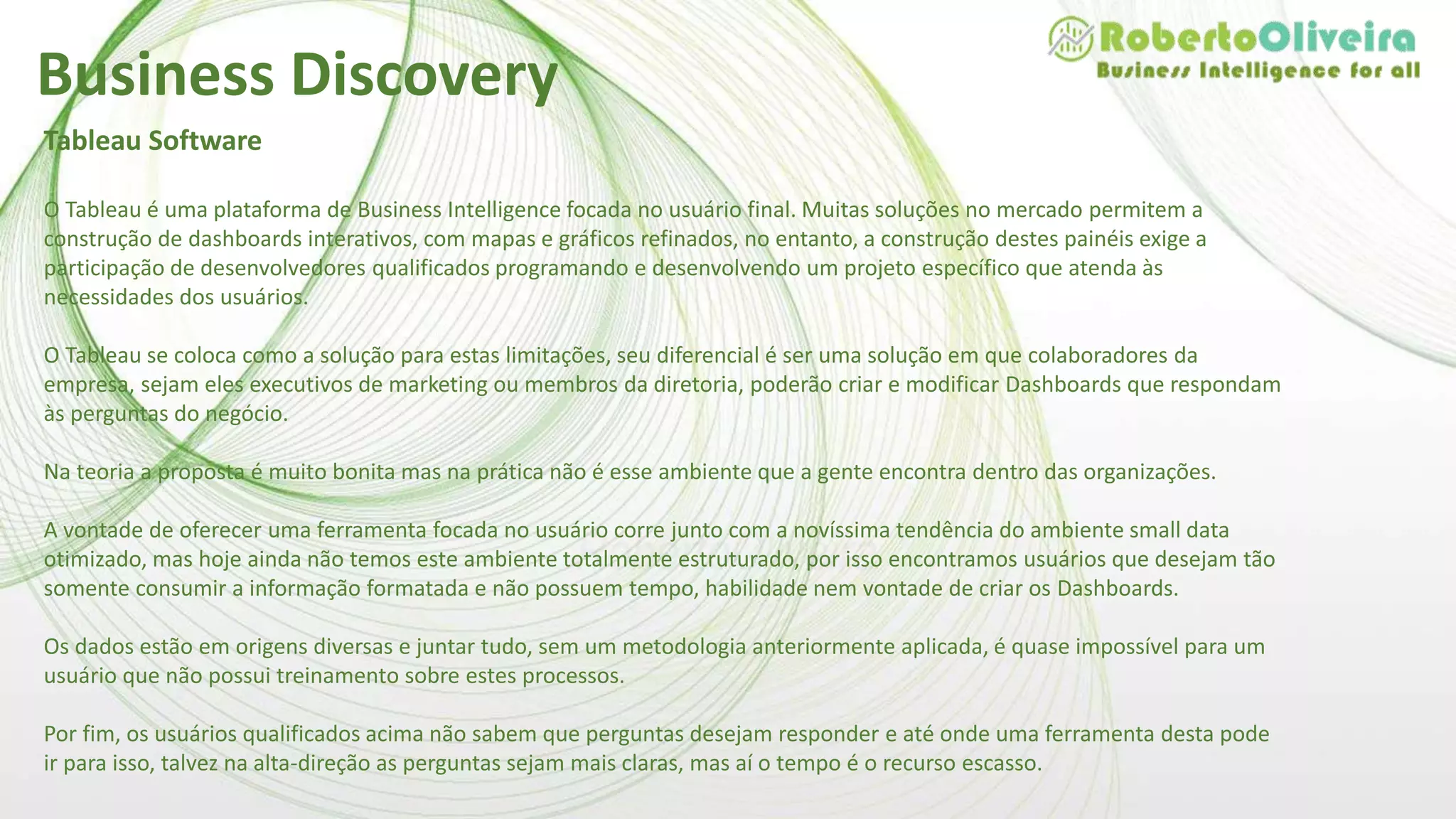 Tableau Software
O Tableau é uma plataforma de Business Intelligence focada no usuário final. Muitas soluções no mercado permitem a
construção de dashboards interativos, com mapas e gráficos refinados, no entanto, a construção destes painéis exige a
participação de desenvolvedores qualificados programando e desenvolvendo um projeto específico que atenda às
necessidades dos usuários.
O Tableau se coloca como a solução para estas limitações, seu diferencial é ser uma solução em que colaboradores da
empresa, sejam eles executivos de marketing ou membros da diretoria, poderão criar e modificar Dashboards que respondam
às perguntas do negócio.
Na teoria a proposta é muito bonita mas na prática não é esse ambiente que a gente encontra dentro das organizações.
A vontade de oferecer uma ferramenta focada no usuário corre junto com a novíssima tendência do ambiente small data
otimizado, mas hoje ainda não temos este ambiente totalmente estruturado, por isso encontramos usuários que desejam tão
somente consumir a informação formatada e não possuem tempo, habilidade nem vontade de criar os Dashboards.
Os dados estão em origens diversas e juntar tudo, sem um metodologia anteriormente aplicada, é quase impossível para um
usuário que não possui treinamento sobre estes processos.
Por fim, os usuários qualificados acima não sabem que perguntas desejam responder e até onde uma ferramenta desta pode
ir para isso, talvez na alta-direção as perguntas sejam mais claras, mas aí o tempo é o recurso escasso.
Business Discovery
 