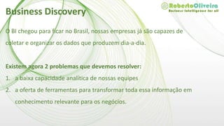 O BI chegou para ficar no Brasil, nossas empresas já são capazes de
coletar e organizar os dados que produzem dia-a-dia.
Existem agora 2 problemas que devemos resolver:
1. a baixa capacidade analítica de nossas equipes
2. a oferta de ferramentas para transformar toda essa informação em
conhecimento relevante para os negócios.
Business Discovery
 