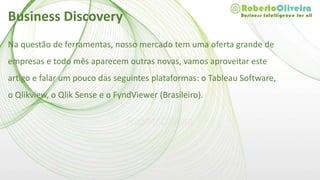 Na questão de ferramentas, nosso mercado tem uma oferta grande de
empresas e todo mês aparecem outras novas, vamos aproveitar este
artigo e falar um pouco das seguintes plataformas: o Tableau Software,
o Qlikview, o Qlik Sense e o FyndViewer (Brasileiro).
Business Discovery
 