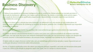 Tableau Software
O Tableau é uma plataforma de Business Intelligence focada no usuário final. Muitas soluções no mercado permitem a
construção de dashboards interativos, com mapas e gráficos refinados, no entanto, a construção destes painéis exige a
participação de desenvolvedores qualificados programando e desenvolvendo um projeto específico que atenda às
necessidades dos usuários.
O Tableau se coloca como a solução para estas limitações, seu diferencial é ser uma solução em que colaboradores da
empresa, sejam eles executivos de marketing ou membros da diretoria, poderão criar e modificar Dashboards que respondam
às perguntas do negócio.
Na teoria a proposta é muito bonita mas na prática não é esse ambiente que a gente encontra dentro das organizações.
A vontade de oferecer uma ferramenta focada no usuário corre junto com a novíssima tendência do ambiente small data
otimizado, mas hoje ainda não temos este ambiente totalmente estruturado, por isso encontramos usuários que desejam tão
somente consumir a informação formatada e não possuem tempo, habilidade nem vontade de criar os Dashboards.
Os dados estão em origens diversas e juntar tudo, sem um metodologia anteriormente aplicada, é quase impossível para um
usuário que não possui treinamento sobre estes processos.
Por fim, os usuários qualificados acima não sabem que perguntas desejam responder e até onde uma ferramenta desta pode
ir para isso, talvez na alta-direção as perguntas sejam mais claras, mas aí o tempo é o recurso escasso.
Business Discovery
 