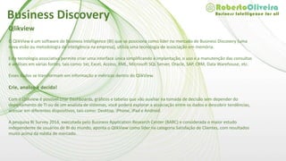 Qlikview
O QlikView é um software de Business Intelligence (BI) que se posiciona como líder no mercado de Business Discovery (uma
nova visão ou metodologia de inteligência na empresa), utiliza uma tecnologia de associação em memória.
Esta tecnologia associativa permite criar uma interface única simplificando a implantação, o uso e a manutenção das consultas
e análises em várias fontes, tais como: txt, Excel, Access, XML, Microsoft SQL Server, Oracle, SAP, CRM, Data Warehouse, etc.
Esses dados se transformam em informação e métricas dentro do QlikView.
Crie, analise e decida!
Com o Qlikview é possível criar Dashboards, gráficos e tabelas que vão auxiliar na tomada de decisão sem depender do
departamento de TI ou de um analista de sistemas, você poderá explorar a associação entre os dados e descobrir tendências,
acessar em diferentes dispositivos, tais como: Desktop, iPhone, iPad e Android.
A pesquisa BI Survey 2014, executada pelo Business Application Research Center (BARC) e considerada o maior estudo
independente de usuários de BI do mundo, aponta o QlikView como líder na categoria Satisfação de Clientes, com resultados
muito acima da média de mercado.
Business Discovery
 
