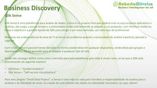 Qlik Sense
Qlik Sense é uma plataforma para análise de dados, o foco é no usuário final que poderá criar os seus próprios aplicativos e
análises, ela surgiu a pouco tempo e a comunidade ainda está tentando se adaptar a sua proposta, com interface moderna,
limpa e objetiva é a grande aposta da Qlik para atingir a um novo mercado, um novo tipo de profissional.
Mas uma vez a dependência da área de TI se torna um problema quando a necessidade de análise é pontual, pessoal e
urgente.
Com o Qlik Sense é possível tomar decisões de forma colaborativa em qualquer dispositivo, sendo ideal para grupos e
departamentos ele foi pensado para se adaptar a qualquer tipo de tela.
Ainda não consegui definir como está o mercado para esta plataforma pois tudo é muito novo, só sei que a Qlik está
posicionando da seguinte maneira:
• QlikView = “Guided Analytics”
• Qlik Sense = “Self-service Visualizations”
Para meu projeto “Small Data Project”, o Sense é uma mão na roda pois transfere a responsabilidade da analise para o
analista e da liberdade de atuar na criação de suas leituras dos dados na velocidade necessária, ou seja, adorei!
Business Discovery
 