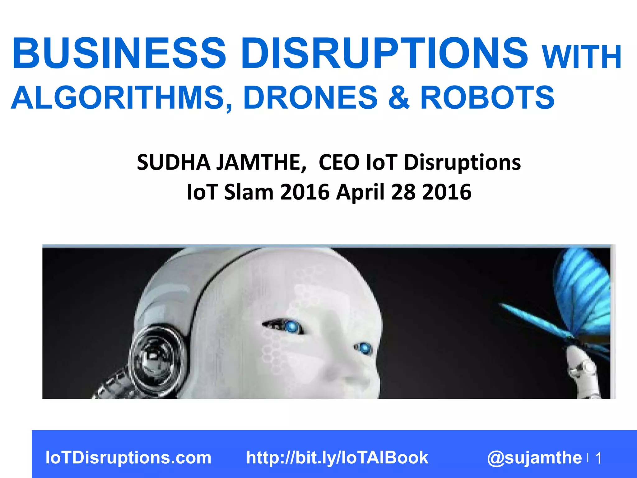 1
BUSINESS DISRUPTIONS WITH
ALGORITHMS, DRONES & ROBOTS
SUDHA JAMTHE, CEO IoT Disruptions
IoT Slam 2016 April 28 2016
IoTDisruptions.com http://bit.ly/IoTAIBook @sujamthe