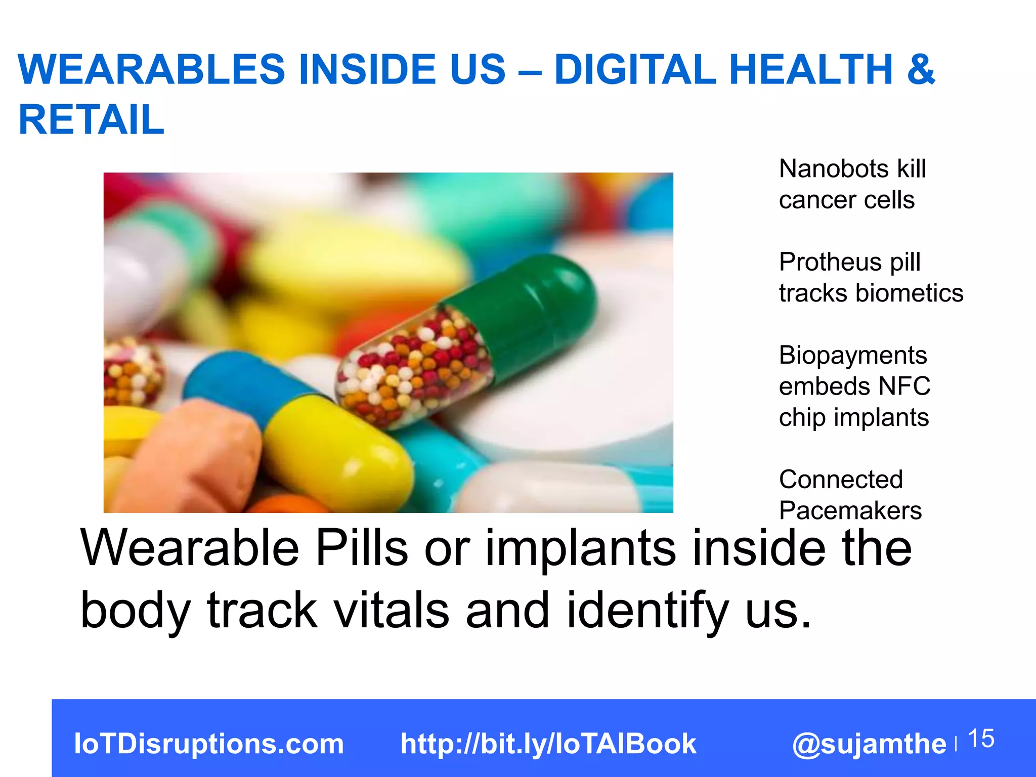 WEARABLES INSIDE US – DIGITAL HEALTH &
RETAIL
15
Wearable Pills or implants inside the
body track vitals and identify us.
Nanobots kill
cancer cells
Protheus pill
tracks biometics
Biopayments
embeds NFC
chip implants
Connected
Pacemakers
IoTDisruptions.com http://bit.ly/IoTAIBook @sujamthe