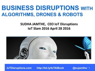 1
BUSINESS DISRUPTIONS WITH
ALGORITHMS, DRONES & ROBOTS
SUDHA JAMTHE, CEO IoT Disruptions
IoT Slam 2016 April 28 2016
IoTD...