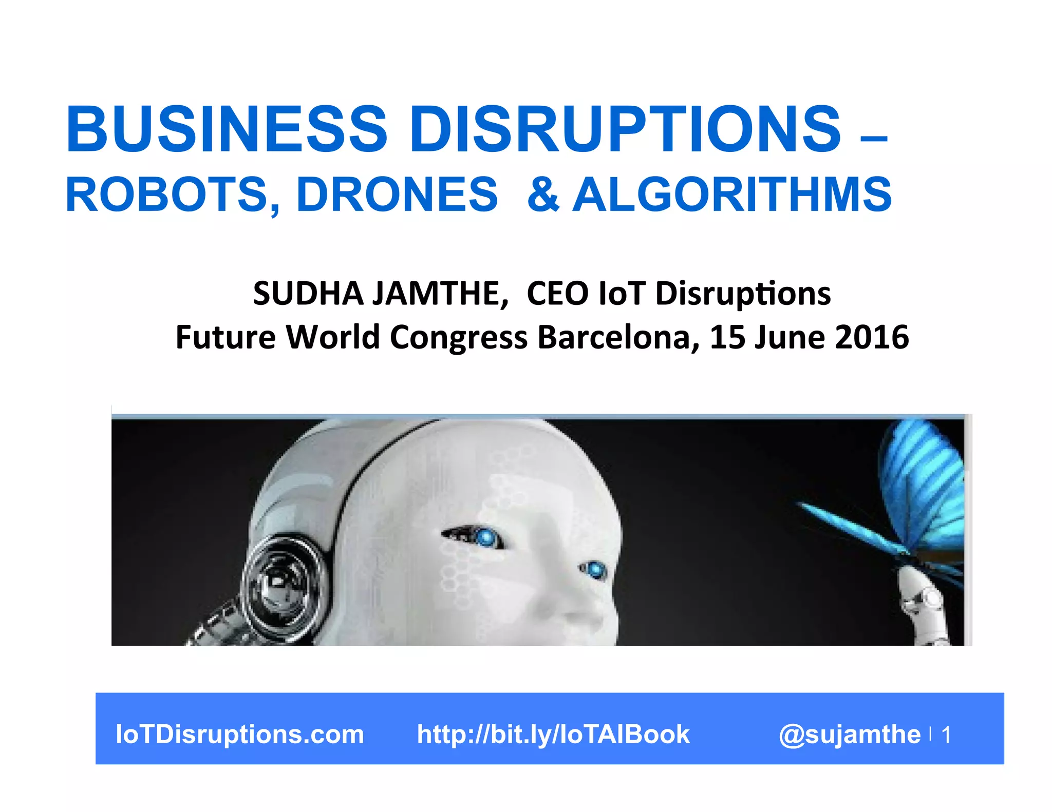 1
BUSINESS DISRUPTIONS –
ROBOTS, DRONES & ALGORITHMS
SUDHA	
  JAMTHE,	
  	
  CEO	
  IoT	
  Disrup5ons	
  
Future	
  World	
  Congress	
  Barcelona,	
  15	
  June	
  2016	
  
IoTDisruptions.com http://bit.ly/IoTAIBook @sujamthe
 