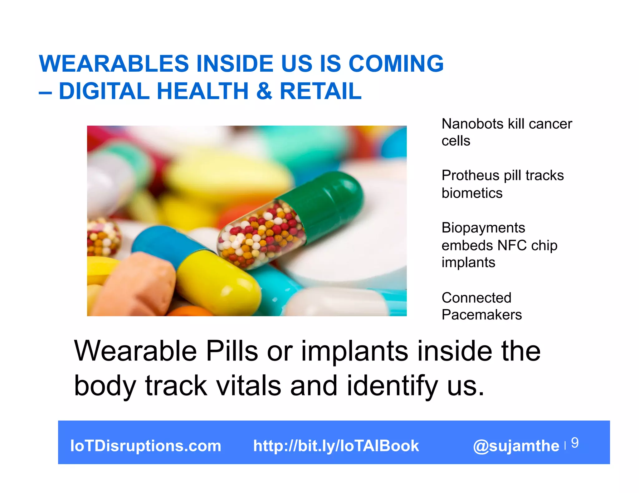 WEARABLES INSIDE US IS COMING
– DIGITAL HEALTH & RETAIL
9
Wearable Pills or implants inside the
body track vitals and identify us.
Nanobots kill cancer
cells
Protheus pill tracks
biometics
Biopayments
embeds NFC chip
implants
Connected
Pacemakers
IoTDisruptions.com http://bit.ly/IoTAIBook @sujamthe
 