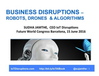 1
BUSINESS DISRUPTIONS –
ROBOTS, DRONES & ALGORITHMS
SUDHA	
  JAMTHE,	
  	
  CEO	
  IoT	
  Disrup5ons	
  
Future	
  World	...