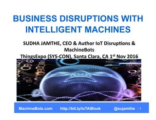 1
BUSINESS DISRUPTIONS WITH
INTELLIGENT MACHINES
SUDHA	
  JAMTHE,	
  CEO	
  &	
  Author	
  IoT	
  Disrup8ons	
  &	
  
MachineBots	
  
ThingsExpo	
  (SYS-­‐CON),	
  Santa	
  Clara,	
  CA	
  1st	
  Nov	
  2016	
  
MachineBots.com http://bit.ly/IoTAIBook @sujamthe
 