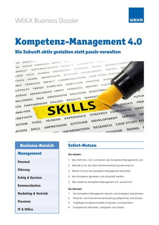 WEKA Business Dossier
Kompetenz-Management 4.0
Die Zukunft aktiv gestalten statt passiv verwalten
Sofort-Nutzen
Sie wissen:
1.	 Was Definition, Sinn und Nutzen des Kompetenz-Managements sind.
2.	 Weshalb es für die Unternehmensentwicklung elementar ist.
3.	 Welche Schritte das Kompetenz-Management beinhaltet.
4.	 Wie Kompetenz gemessen und entwickelt werden.
5.	 Was modernes Kompetenz-Management 4.0. auszeichnet.
Sie können:
1.	 Das Kompetenz-Management operativ und strategisch positionieren.
2.	 Personal- und Unternehmensentwicklung zielgerichtet unterstützen.
3.	 Tragfähige Kompetenzmodelle entwickeln und optimieren.
4.	 Kompetenzen definieren, analysieren und messen.
Management
Personal
Führung
Erfolg & Karriere
Kommunikation
Marketing & Vertrieb
Finanzen
IT & Office
Business-Bereich
 