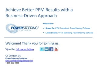 Achieve Better PPM Results with a
Business-Driven Approach
                                Presenters:

                                 Susan Go, PPM Consultant, PowerSteering Software

                                 Linda Duchin, VP of Marketing, PowerSteering Software




Welcome! Thank you for joining us.
View the full presentation.

Or Contact Us
PowerSteering Software
www.powersteeringsoftware.com
1-866-390-9088
 