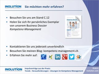 ©2015
inolution.com
Impulsvorträge aus der Praxis:
Trends - Herausforderungen - Lösungen im Kompetenz-Management
Sie möchten mehr erfahren?
• Besuchen Sie uns am Stand C.12
• Holen Sie sich Ihr persönliches Exemplar
von unserem Business Dossier
Kompetenz-Management
• Kontaktieren Sie uns jederzeit unverbindlich
• Besuchen Sie meinen Blog: kompetenz-management.ch
• Erfahren Sie mehr auf:
 