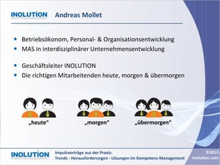©2015
inolution.com
Impulsvorträge aus der Praxis:
Trends - Herausforderungen - Lösungen im Kompetenz-Management
Andreas Mollet
 Betriebsökonom, Personal- & Organisationsentwicklung
 MAS in interdisziplinärer Unternehmensentwicklung
 Geschäftsleiter INOLUTION
 Die richtigen Mitarbeitenden heute, morgen & übermorgen
„übermorgen“„heute“ „morgen“
 