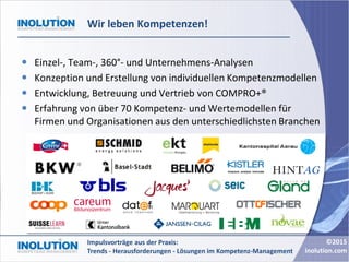 ©2015
inolution.com
Impulsvorträge aus der Praxis:
Trends - Herausforderungen - Lösungen im Kompetenz-Management
Wir leben Kompetenzen!
 Einzel-, Team-, 360°- und Unternehmens-Analysen
 Konzeption und Erstellung von individuellen Kompetenzmodellen
 Entwicklung, Betreuung und Vertrieb von COMPRO+®
 Erfahrung von über 70 Kompetenz- und Wertemodellen für
Firmen und Organisationen aus den unterschiedlichsten Branchen
 