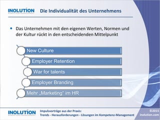 ©2015
inolution.com
Impulsvorträge aus der Praxis:
Trends - Herausforderungen - Lösungen im Kompetenz-Management
Die Individualität des Unternehmens
 Das Unternehmen mit den eigenen Werten, Normen und
der Kultur rückt in den entscheidenden Mittelpunkt
New Culture
Employer Retention
War for talents
Employer Branding
Mehr „Marketing“ im HR
 