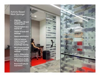 Activity Based
Work Settings
 Aligning
technology, HR and
facilities goals
 The workplace as a
tool for all
 Choice of tools and
settings
 Space optimization
 Informal spaces
chance meetings,
mentoring and
knowledge sharing
 Mix of assigned and
reservation based
settings
 just-in ollaboration
and privacy spaces
 High activity levels
for dynamic workin
 Brand and cultural
expression
 