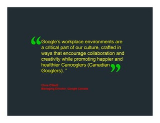 Google’s workplace environments are
a critical part of our culture, crafted in
ways that encourage collaboration and
creativity while promoting happier and
healthier Canooglers (Canadian
Googlers). ”
Chris O'Neill
Managing Director, Google Canada
 