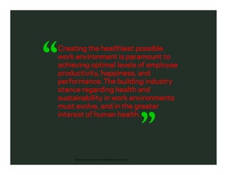 Creating the healthiest possible
work environment is paramount to
achieving optimal levels of employee
productivity, happiness, and
performance. The building industry
stance regarding health and
sustainability in work environments
must evolve, and in the greater
interest of human health.
Business Case For Green Building Report 2013.pdf
 