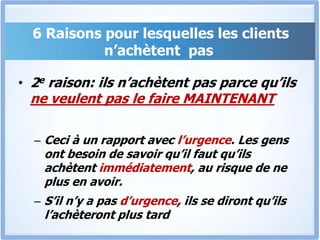 6 Raisons pour lesquelles les clients n’achètent  pas2eraison: ils n’achètent pas parce qu’ils ne veulent pas le faire MAINTENANTCeci à un rapport avec l’urgence. Les gens ont besoin de savoir qu’il faut qu’ils achètent immédiatement, au risque de ne plus en avoir. S’il n’y a pas d’urgence, ils se diront qu’ils l’achèteront plus tard