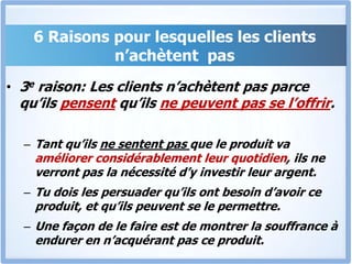 6 Raisons pour lesquelles les clients n’achètent  pas3e raison: Les clients n’achètent pas parce qu’ils pensent qu’ils ne peuvent pas se l’offrir.Tant qu’ils ne sentent pas que le produit va améliorer considérablement leur quotidien, ils ne verront pas la nécessité d’y investir leur argent. Tu dois les persuader qu’ils ont besoin d’avoir ce produit, et qu’ils peuvent se le permettre. Une façon de le faire est de montrer la souffrance à endurer en n’acquérant pas ce produit.