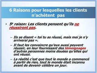 6 Raisons pour lesquelles les clients n’achètent  pas5e raison: Les clients pensent qu’ils ne réussiront pas.Ils se disent « toi tu as réussi, mais moi je n’y arriverai pas ». Il faut les convaincre qu’eux aussi peuvent réussir, en leur fournissant des témoignages d’autres personnes moins douées qu’elles qui ont réussi. La réalité c’est que tout le monde a commencé à partir de rien, tout le monde était inconnu avant de devenir célèbre un jour.