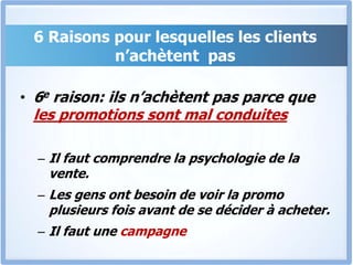6 Raisons pour lesquelles les clients n’achètent  pas6eraison: ils n’achètent pas parce que les promotions sont mal conduitesIl faut comprendre la psychologie de la vente. Les gens ont besoin de voir la promo plusieurs fois avant de se décider à acheter. Il faut une campagne