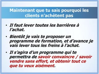 Maintenant que tu sais pourquoi les clients n’achètent pasIl faut lever toutes les barrières à l’achat.Bientôt je vais te proposer un programme de formation, et d’avance je vais lever tous les freins à l’achat.Il s’agira d’un programme qui te permettra de savoir convaincre / savoir vendre sans effort, et obtenir tout ce que tu veux aisément.