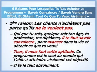 6 Raisons Pour Lesquelles Tu Vas Acheter Le Programme «  Savoir Convaincre / Savoir Vendre Sans Effort, Et Obtenir Tout Ce Que Tu Veux Aisément »1ère raison: Les clients n’achètent pas parce qu’ils ne le veulent pas.Qui que tu sois, quelque soit ton âge, ta profession, tes diplômes, il te faut savoir convaincre , pour avancer dans la vie et obtenir ce que tu veux! Tous, il nous faut cette aptitude. Ce programme est le seul au monde qui t’aide à atteindre aisément cet objectif. Il te le faut absolument.