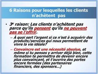 6 Raisons pour lesquelles les clients n’achètent  pas3e raison: Les clients n’achètent pas parce qu’ils pensent qu’ils ne peuvent pas se l’offrir.À quoi sert l’argent si ce n’est à acquérir des produits/services qui nous permettent de vivre la vie idéale? Convaincre est une nécessité absolue, et même si tu penses y arriver déjà bien, cette formation te permettra de devenir encore plus convaincant, et t’ouvrira des portes encore fermées (des partenaires financiers, des sponsors...)