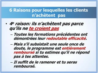 6 Raisons pour lesquelles les clients n’achètent  pas4e raison: ils n’achètent pas parce qu’ils ne te croient pasToutes les formations précédentes ont démontrées leur redoutable efficacité. Mais s’il subsistait une seule once de doute, le programme est entièrement remboursé si tu estimes qu’il ne répond pas à tes attentes. Il suffit de le ramener et tu seras remboursé.
