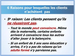 6 Raisons pour lesquelles les clients n’achètent  pas5e raison: Les clients pensent qu’ils ne réussiront pas.Tout le monde peut convaincre. Même dès la maternelle, certains enfants arrivent à convaincre tous les autres d’aller jouer à la balançoire. Si un enfant de 5 ans sans éducation y arrive, il n’y a pas de raisons qu’un adulte formé n’y parvienne pas.