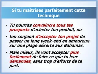 Si tu maitrises parfaitement cette techniqueTu pourras convaincre tous tes prospects d’acheter ton produit, ou ton conjoint d’accepter ton projet de passer un long week-end en amoureux sur une plage déserte aux Bahamas.Mais mieux, ils vont accepter plus facilement de faire ce que tu leur demandes, sans trop d’efforts de ta part.