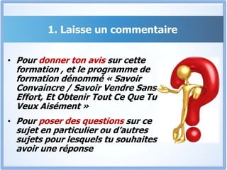 1. Laisse un commentairePour donner ton avis sur cette formation , et le programme de formation dénommé « Savoir Convaincre / Savoir Vendre Sans Effort, Et Obtenir Tout Ce Que Tu Veux Aisément »Pour poser des questions sur ce sujet en particulier ou d’autres sujets pour lesquels tu souhaites avoir une réponse