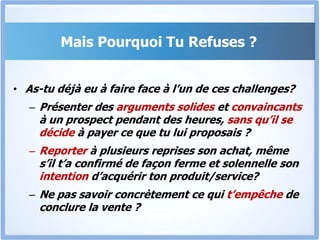 Mais Pourquoi Tu Refuses ?As-tu déjà eu à faire face à l’un de ces challenges?Présenter des arguments solides et convaincants à un prospect pendant des heures, sans qu’il se décide à payer ce que tu lui proposais ?Reporter à plusieurs reprises son achat, même s’il t’a confirmé de façon ferme et solennelle son intention d’acquérir ton produit/service?Ne pas savoir concrètement ce qui t’empêche de conclure la vente ? 