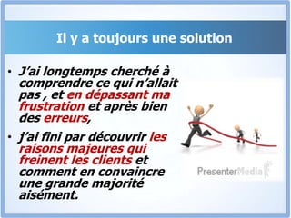 Il y a toujours une solutionJ’ai longtemps cherché à comprendre ce qui n’allait pas , et en dépassant ma frustration et après bien des erreurs, j’ai fini par découvrir les raisons majeures qui freinent les clients et comment en convaincre une grande majorité aisément.