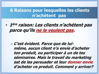  6 Raisons pour lesquelles les clients n’achètent  pas1ère raison: Les clients n’achètent pas parce qu’ils ne le veulent pas.C’est évident. Parce que de lui-même, aucun client n’a envie d’acheter ton produit, ou participer à un de tes séminaires. Mais le travail du marketing est de les persuader et leur donner envie d’acheter ce produit. Comment y arriver? 
