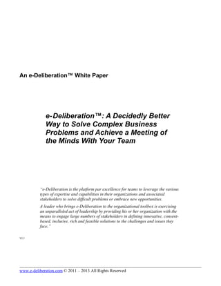 An e-Deliberation™ White Paper
e-Deliberation™: A Decidedly Better
Way to Solve Complex Business
Problems and Achieve a Meeting of
the Minds With Your Team
“e-Deliberation is the platform par excellence for teams to leverage the various
types of expertise and capabilities in their organizations and associated
stakeholders to solve difficult problems or embrace new opportunities.
A leader who brings e-Deliberation to the organizational toolbox is exercising
an unparalleled act of leadership by providing his or her organization with the
means to engage large numbers of stakeholders in defining innovative, consent-
based, inclusive, rich and feasible solutions to the challenges and issues they
face.”
V2.3
www.e-deliberation.com © 2011 – 2013 All Rights Reserved
 