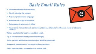 Basic Email Rules
 Protect confidential information
 Clearly identify the subject
 Avoid unprofessional language
 Minimize the usage of bold font
 Auto-respond when out of office
 Never send / forward emails containing libelous, defamatory, offensive, racist or obscene
remarks
Write a salutation for each new subject email.
Try to keep the email brief (one screen length).
Return emails within the same time you would a phone call.
Answer all questions and pre-empt further questions
Use a font that has a professional or neutral look.
 