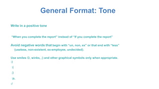 General Format: Tone
Write in a positive tone
“When you complete the report” instead of “If you complete the report”
Avoid negative words that begin with “un, non, ex” or that end with “less”
(useless, non-existent, ex-employee, undecided).
Use smiles , winks, ;) and other graphical symbols only when appropriate.
:)
:(
;)
:p,
:/
 