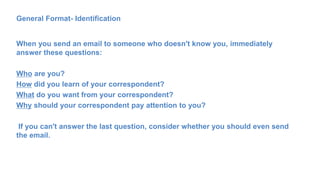 General Format- Identification
When you send an email to someone who doesn't know you, immediately
answer these questions:
Who are you?
How did you learn of your correspondent?
What do you want from your correspondent?
Why should your correspondent pay attention to you?
If you can't answer the last question, consider whether you should even send
the email.
 