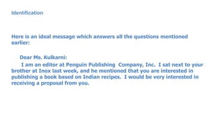 Identification
Here is an ideal message which answers all the questions mentioned
earlier:
Dear Ms. Kulkarni:
I am an editor at Penguin Publishing Company, Inc. I sat next to your
brother at Inox last week, and he mentioned that you are interested in
publishing a book based on Indian recipes. I would be very interested in
receiving a proposal from you.
 