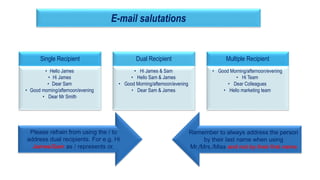 18
E-mail salutations
Single Recipient
• Hello James
• Hi James
• Dear Sam
• Good morning/afternoon/evening
• Dear Mr Smith
Dual Recipient
• Hi James & Sam
• Hello Sam & James
• Good Morning/afternoon/evening
• Dear Sam & James
Multiple Recipient
• Good Morning/afternoon/evening
• Hi Team
• Dear Colleagues
• Hello marketing team
Please refrain from using the / to
address dual recipients. For e.g. Hi
James/Sam as / represents or.
Remember to always address the person
by their last name when using
Mr./Mrs./Miss and not by their first name
 
