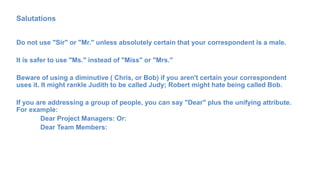 Salutations
Do not use "Sir" or "Mr." unless absolutely certain that your correspondent is a male.
It is safer to use "Ms." instead of "Miss" or "Mrs."
Beware of using a diminutive ( Chris, or Bob) if you aren't certain your correspondent
uses it. It might rankle Judith to be called Judy; Robert might hate being called Bob.
If you are addressing a group of people, you can say "Dear" plus the unifying attribute.
For example:
Dear Project Managers: Or:
Dear Team Members:
 