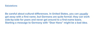 Salutations
Be careful about cultural differences. In United States, you can usually
get away with a first name, but Germans are quite formal; they can work
side-by-side for years and never get around to a first-name basis.
Starting a message to Germany with “Dear Hans” might be a bad idea.
 