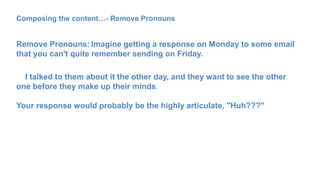 Composing the content…- Remove Pronouns
Remove Pronouns: Imagine getting a response on Monday to some email
that you can't quite remember sending on Friday.
I talked to them about it the other day, and they want to see the other
one before they make up their minds.
Your response would probably be the highly articulate, "Huh???"
 