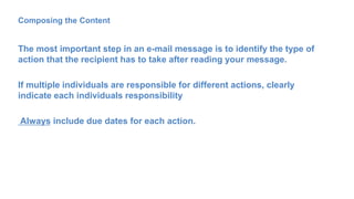 Composing the Content
The most important step in an e-mail message is to identify the type of
action that the recipient has to take after reading your message.
If multiple individuals are responsible for different actions, clearly
indicate each individuals responsibility
Always include due dates for each action.
 