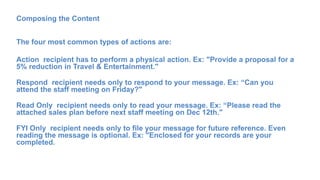 Composing the Content
The four most common types of actions are:
Action recipient has to perform a physical action. Ex: "Provide a proposal for a
5% reduction in Travel & Entertainment."
Respond recipient needs only to respond to your message. Ex: “Can you
attend the staff meeting on Friday?"
Read Only recipient needs only to read your message. Ex: “Please read the
attached sales plan before next staff meeting on Dec 12th."
FYI Only recipient needs only to file your message for future reference. Even
reading the message is optional. Ex: "Enclosed for your records are your
completed.
 